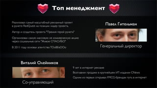 Топ менеджмент

Реализовал самый масштабный рекламный проект
в рунете RedQuest на позиции лидер проекта.                               Павел Гительман
Автор и создатель проекта "Премия герой рунета"

Организовал самую массовую не коммерческую акцию
через социальные сети "Живое СПАСИБО"

В 2011 году основал агентство TOoBEeDOo                            Генеральный директор


      Виталий Олейников
                                               9 лет в интернет рекламе
                                               Возглавлял продажи в крупнейшем ИТ-издании CNews
                                               Одним из первых открывал FMCG-брендам путь в интернет
       Со-управляющий
 