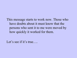 This message starts to work now. Those who have doubts about it must know that the persons who sent it to me were moved by how quickly it worked for them. Let’s see if it’s true…. 