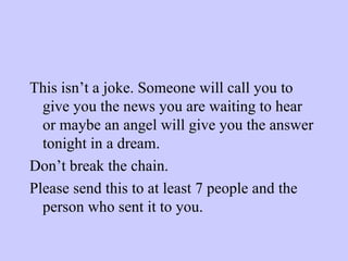 This isn’t a joke. Someone will call you to give you the news you are waiting to hear or maybe an angel will give you the answer tonight in a dream. Don’t break the chain. Please send this to at least 7 people and the person who sent it to you. 