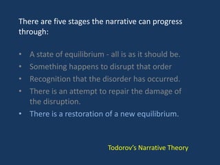 There are five stages the narrative can progress
through:
• A state of equilibrium - all is as it should be.
• Something happens to disrupt that order
• Recognition that the disorder has occurred.
• There is an attempt to repair the damage of
the disruption.
• There is a restoration of a new equilibrium.
Todorov’s Narrative Theory
 