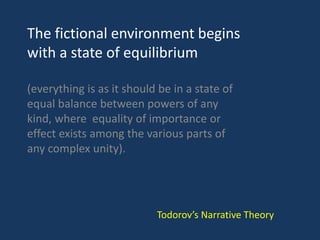 The fictional environment begins
with a state of equilibrium
(everything is as it should be in a state of
equal balance between powers of any
kind, where equality of importance or
effect exists among the various parts of
any complex unity).
Todorov’s Narrative Theory
 