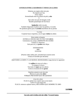LITURGIA ENTRE LA QUEBRADA Y TODAS LAS LLAMAS

                                                         Soltarías ese espejo sobre mis pies
                                                                 No importa por hoy
                                                                     Estoy segura
                                                     Arremolinada entre tus manos de pelo y uña
                                                                           Y
                                                         Aún sobre mis pies de bengala verde
                                                          Rizados pasatiempos de mis bocas

                                      Agolpadas sobre tus pies
                     También fulgurantes resabios entre las piedras y la noche
                   No quedaran gestos para el arrebol amarillento de tus pechos
     ______________________________________________________________________________
                                               Y el frió
                      Crujiente brazo vespertino, con el signo violeta los dedos
    _______________________________________________________________________________
                                      Rota estaba tu boquita
                        ESTRELLA NEGRA QUE TE VES TAN LOCA
                       Ceremonias ese cuerpo, SERPIENTE DE ACERO
                                      Cáustica Y silenciosa
                               Solo para mí y el jardín entre Rejas

                                                                            SSSSSSSSSSSS
                                                                                MM
                                                                              UUUUAS

                                      (Ponerse sobre ambos pies, mirando hacia nuestro norte
                                                        O hacia el incendio que declama)
                ......................................................................................................................................
              (QUITARSE LA ROPA Y LAS MANOS: DESNUDARSE, luego decirse lo siguiente)

                                 Un millón de veces te lo dije y
                                       Yo tampoco lo hacia
                               Tan tonto el vapor que me adorna
                                Como tu economía de los gestos
    _______________________________________________________________________________
                                Impoluta amaneces por mis ojos
                                   Mereces la pena más dulce
                         PORQUE PRETENDO QUE ME QUIERAS
    _______________________________________________________________________________
                                         (Leer de a dos)
                        FLACA: quítate esos zapatos que ya me muero
                                    LOCO: Es que tengo frió
             FLACA: entonces sujétate fuerte y RECUERDA QUE SIEMPRE TE AMO


                                                                                                                                                                            Elalternador.

----------------------------------------------------------------------------------------------------------------------------------------------------------------------------------------
                                                  Una noche, senté a la belleza sobre mis rodillas. Y la encontré amarga
 