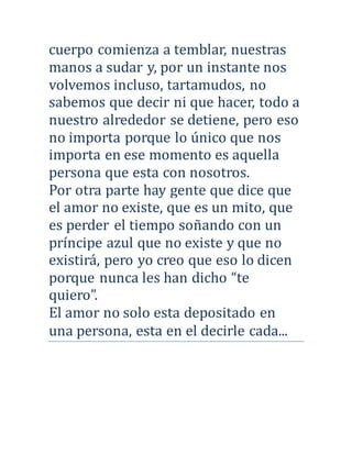 cuerpo comienza a temblar, nuestras
manos a sudar y, por un instante nos
volvemos incluso, tartamudos, no
sabemos que decir ni que hacer, todo a
nuestro alrededor se detiene, pero eso
no importa porque lo unico que nos
importa en ese momento es aquella
persona que esta con nosotros.
Por otra parte hay gente que dice que
el amor no existe, que es un mito, que
es perder el tiempo sonando con un
príncipe azul que no existe y que no
existira, pero yo creo que eso lo dicen
porque nunca les han dicho “te
quiero”.
El amor no solo esta depositado en
una persona, esta en el decirle cada...
 