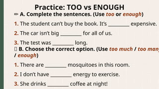 Practice: TOO vs ENOUGH
✏️A. Complete the sentences. (Use too or enough)
1. The student can’t buy the book. It’s _________ expensive.
2. The car isn’t big _________ for all of us.
3. The test was _________ long.
🧩 B. Choose the correct option. (Use too much / too many
/ enough)
1. There are _________ mosquitoes in this room.
2. I don’t have _________ energy to exercise.
3. She drinks _________ coffee at night!
 