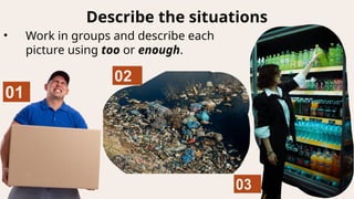 Describe the situations
• Work in groups and describe each
picture using too or enough.
 