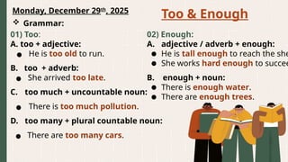 Monday, December 29th
, 2025
Too & Enough
 Grammar:
01) Too:
A. too + adjective:
● He is too old to run.
B. too + adverb:
● She arrived too late.
C. too much + uncountable noun:
● There is too much pollution.
D. too many + plural countable noun:
● There are too many cars.
02) Enough:
A. adjective / adverb + enough:
● He is tall enough to reach the she
● She works hard enough to succee
B. enough + noun:
● There is enough water.
● There are enough trees.
 