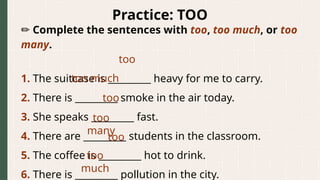 Practice: TOO
✏️Complete the sentences with too, too much, or too
many.
1. The suitcase is _________ heavy for me to carry.
2. There is _________ smoke in the air today.
3. She speaks _________ fast.
4. There are _________ students in the classroom.
5. The coffee is _________ hot to drink.
6. There is _________ pollution in the city.
too
too much
too
too
many
too
too
much
 