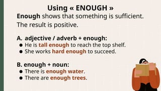Using « ENOUGH »
Enough shows that something is sufficient.
The result is positive.
A. adjective / adverb + enough:
● He is tall enough to reach the top shelf.
● She works hard enough to succeed.
B. enough + noun:
● There is enough water.
● There are enough trees.
 