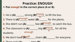 Practice: ENOUGH
✏️Put enough in the correct place (A or B).
1. He is (A) _______ strong (B) _______ to lift the box.
2. There is (A) _______ water (B) _______ for the plants.
3. She didn’t run (A) _______ fast (B) _______ to catch the bus.
4. The classroom is (A) _______ big (B) _______ for all the
students.
5. We don’t have (A) _______ chairs (B) _______ for everyone.
enoug
h
enough
enough
enoug
h
enough
enough
 