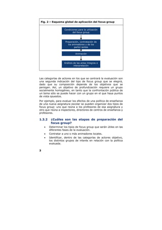Fig. 2 – Esquema global de aplicación del focus group


                    Condiciones para la utilización
                           del focus group



                     Preparación, contratación de
                       los animadores y de los
                             participantes


                              Animación



                    Análisis de las actas íntegras e
                             interpretación




Las categorías de actores en los que se centrará la evaluación son
una segunda indicación del tipo de focus group que se elegirá,
dado que su composición depende de los objetivos que se
persigan. Así, un objetivo de profundización requiere un grupo
socialmente homogéneo, en tanto que la confrontación pública de
un tema sólo se puede hacer con un grupo en el que haya puntos
de vista opuestos.
Por ejemplo, para evaluar los efectos de una política de enseñanza
de una nueva asignatura escolar se pueden organizar dos tipos de
focus group: uno que reúna a los profesores de esa asignatura y
otro que reúna a inspectores, directores de centros de enseñanza y
profesores.

1.3.2    ¿Cuáles son las etapas de preparación del
         focus group?
    •   Determinar los tipos de focus group que serán útiles en las
        diferentes fases de la evaluación.
    •   Contratar a uno o más animadores locales.
    •   Identificar, dentro de las categorías de actores objetivo,
        los distintos grupos de interés en relación con la política
        evaluada.

3
 