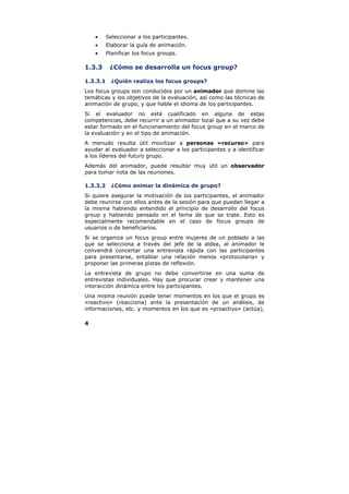 •     Seleccionar a los participantes.
    •     Elaborar la guía de animación.
    •     Planificar los focus groups.

1.3.3      ¿Cómo se desarrolla un focus group?

1.3.3.1     ¿Quién realiza los focus groups?
Los focus groups son conducidos por un animador que domine las
temáticas y los objetivos de la evaluación, así como las técnicas de
animación de grupo, y que hable el idioma de los participantes.
Si el evaluador no está cualificado en alguna de estas
competencias, debe recurrir a un animador local que a su vez debe
estar formado en el funcionamiento del focus group en el marco de
la evaluación y en el tipo de animación.
A menudo resulta útil movilizar a personas «recurso» para
ayudar al evaluador a seleccionar a los participantes y a identificar
a los líderes del futuro grupo.
Además del animador, puede resultar muy útil un observador
para tomar nota de las reuniones.

1.3.3.2     ¿Cómo animar la dinámica de grupo?
Si quiere asegurar la motivación de los participantes, el animador
debe reunirse con ellos antes de la sesión para que puedan llegar a
la misma habiendo entendido el principio de desarrollo del focus
group y habiendo pensado en el tema de que se trate. Esto es
especialmente recomendable en el caso de focus groups de
usuarios o de beneficiarios.
Si se organiza un focus group entre mujeres de un poblado a las
que se selecciona a través del jefe de la aldea, al animador le
convendrá concertar una entrevista rápida con las participantes
para presentarse, entablar una relación menos «protocolaria» y
proponer las primeras pistas de reflexión.
La entrevista de grupo no debe convertirse en una suma de
entrevistas individuales. Hay que procurar crear y mantener una
interacción dinámica entre los participantes.
Una misma reunión puede tener momentos en los que el grupo es
«reactivo» (reacciona) ante la presentación de un análisis, de
informaciones, etc. y momentos en los que es «proactivo» (actúa),

4
 