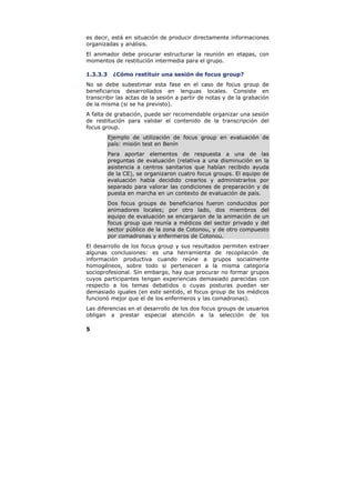 es decir, está en situación de producir directamente informaciones
organizadas y análisis.
El animador debe procurar estructurar la reunión en etapas, con
momentos de restitución intermedia para el grupo.

1.3.3.3    ¿Cómo restituir una sesión de focus group?
No se debe subestimar esta fase en el caso de focus group de
beneficiarios desarrollados en lenguas locales. Consiste en
transcribir las actas de la sesión a partir de notas y de la grabación
de la misma (si se ha previsto).
A falta de grabación, puede ser recomendable organizar una sesión
de restitución para validar el contenido de la transcripción del
focus group.
          Ejemplo de utilización de focus group en evaluación de
          país: misión test en Benín
          Para aportar elementos de respuesta a una de las
          preguntas de evaluación (relativa a una disminución en la
          asistencia a centros sanitarios que habían recibido ayuda
          de la CE), se organizaron cuatro focus groups. El equipo de
          evaluación había decidido crearlos y administrarlos por
          separado para valorar las condiciones de preparación y de
          puesta en marcha en un contexto de evaluación de país.
          Dos focus groups de beneficiarios fueron conducidos por
          animadores locales; por otro lado, dos miembros del
          equipo de evaluación se encargaron de la animación de un
          focus group que reunía a médicos del sector privado y del
          sector público de la zona de Cotonou, y de otro compuesto
          por comadronas y enfermeros de Cotonou.
El desarrollo de los focus group y sus resultados permiten extraer
algunas conclusiones: es una herramienta de recopilación de
información productiva cuando reúne a grupos socialmente
homogéneos, sobre todo si pertenecen a la misma categoría
socioprofesional. Sin embargo, hay que procurar no formar grupos
cuyos participantes tengan experiencias demasiado parecidas con
respecto a los temas debatidos o cuyas posturas puedan ser
demasiado iguales (en este sentido, el focus group de los médicos
funcionó mejor que el de los enfermeros y las comadronas).
Las diferencias en el desarrollo de los dos focus groups de usuarios
obligan a prestar especial atención a la selección de los

5
 