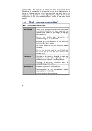 participantes. Por ejemplo, el animador debe asegurarse de la
presencia de líderes en el grupo que inciten a los participantes a
tomar la palabra (aunque tendrá que controlar que esos líderes no
impongan sus puntos de vista). Igualmente, deberá favorecer la
motivación de los participantes yendo a verlos el día antes de la
sesión.

1.4      ¿Qué recursos se necesitan?
 Fig. 3 – Recursos necesarios

    En tiempo      Si los focus groups requieren la presencia de
                   animadores locales, hay que organizar su
                   contratación antes de que llegue el equipo
                   de evaluación.
                   Prever una sesión para presentar           al
                   animador la guía de animación.
                   Preparar a los participantes el día antes de
                   la sesión del focus group.
                   La sesión deberá durar por lo menos media
                   jornada.
                   Prever una jornada para la transcripción de
                   las actas en el caso de focus groups en
                   lengua local.
    Humanos        Movilizar a animadores locales en caso de
                   organizar varios focus groups en un
                   territorio muy extenso o en lengua local.
                   Movilizar a personas «recurso» para la
                   selección de participantes.
    Económicos     Posibles pagos a los participantes.
                   Remuneración de los animadores, costes
                   eventuales de traducción.
                   Costes relativos a la logística.




6
 