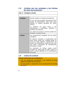 1.5        ¿Cuáles son las ventajas y los límites
           de esta herramienta?
    Fig. 4 – Ventajas y límites



     Ventajas        Permite ampliar la muestra de referencia.
                     Es muy útil para recopilar información entre
                     grupos de beneficiarios, sobre todo para
                     analizar el impacto percibido por estos
                     últimos.
                     La dinámica de grupo incita a los
                     participantes a profundizar, explicitar y
                     justificar sus posturas.
                     Los costes de puesta en marcha pueden ser
                     limitados. Se gana tiempo.
     Límites         Las informaciones recogidas son de orden
                     cualitativo.
                     En algunos contextos, la organización del
                     focus group puede ser compleja desde el
                     punto de vista logístico: identificación de
                     grupos de beneficiarios, distancias que hay
                     que cubrir, movilización de competencias
                     nacionales y locales.
                     La expresión en público puede verse
                     limitada por influencias de orden político o
                     social o puede depender de la composición
                     del grupo.


1.6        Listas de control
Lista de control para los evaluadores
•     ¿Se han identificado previamente y con claridad los temas
      objeto del debate del focus group?
•     ¿Se han puesto a disposición de los participantes documentos
      de apoyo?



7
 