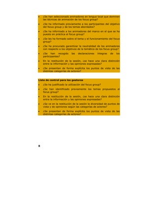 •   ¿Se han seleccionado animadores en lengua local que dominen
    las técnicas de animación de los focus group?
•   ¿Se ha informado previamente a los participantes del objetivo
    del focus group y de los temas abordados?
•   ¿Se ha informado a los animadores del marco en el que se ha
    puesto en práctica el focus group?
•   ¿Se les ha formado sobre el tema y el funcionamiento del focus
    group?
•   ¿Se ha procurado garantizar la neutralidad de los animadores
    con respecto a los objetivos de la temática de los focus group?
•   ¿Se han recogido        las   declaraciones    íntegras   de   los
    participantes?
•   En la restitución de la sesión, ¿se hace una clara distinción
    entre la información y las opiniones expresadas?
•   ¿Se presentan de forma explícita los puntos de vista de las
    distintas categorías de actores?


Lista de control para los gestores
•   ¿Se ha justificado la utilización del focus group?
•   ¿Se han identificado previamente los temas propuestos al
    focus group?
•   En la restitución de la sesión, ¿se hace una clara distinción
    entre la información y las opiniones expresadas?
•   ¿Se ve en la restitución de la sesión la diversidad de puntos de
    vista y de opiniones según las categorías de actores?
•   ¿Se presentan de forma explícita los puntos de vista de las
    distintas categorías de actores?




8
 