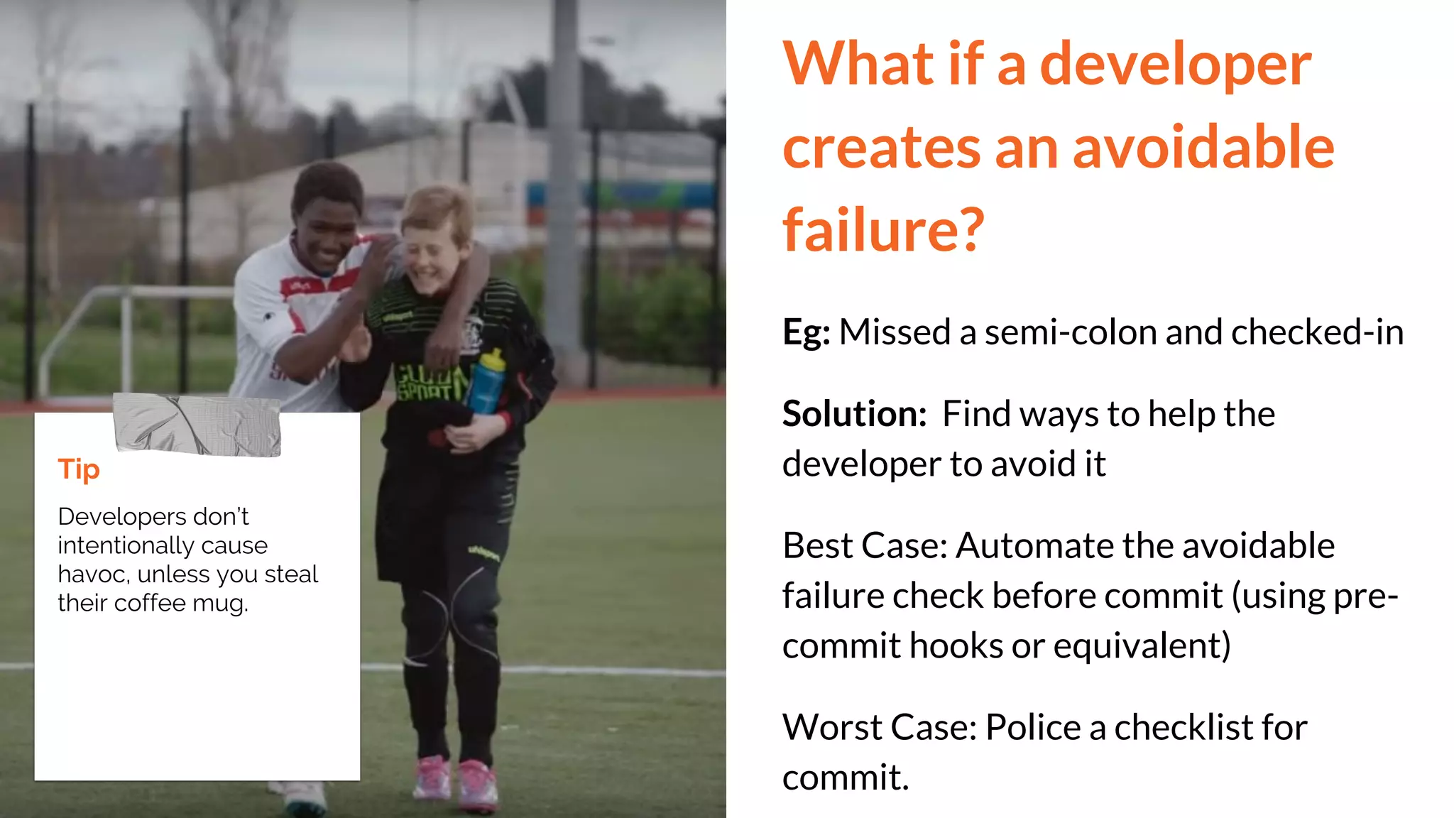 What if a developer
creates an avoidable
failure?
Eg: Missed a semi-colon and checked-in
Solution: Find ways to help the
developer to avoid it
Best Case: Automate the avoidable
failure check before commit (using pre-
commit hooks or equivalent)
Worst Case: Police a checklist for
commit.
Tip
Developers don’t
intentionally cause
havoc, unless you steal
their coffee mug.
 