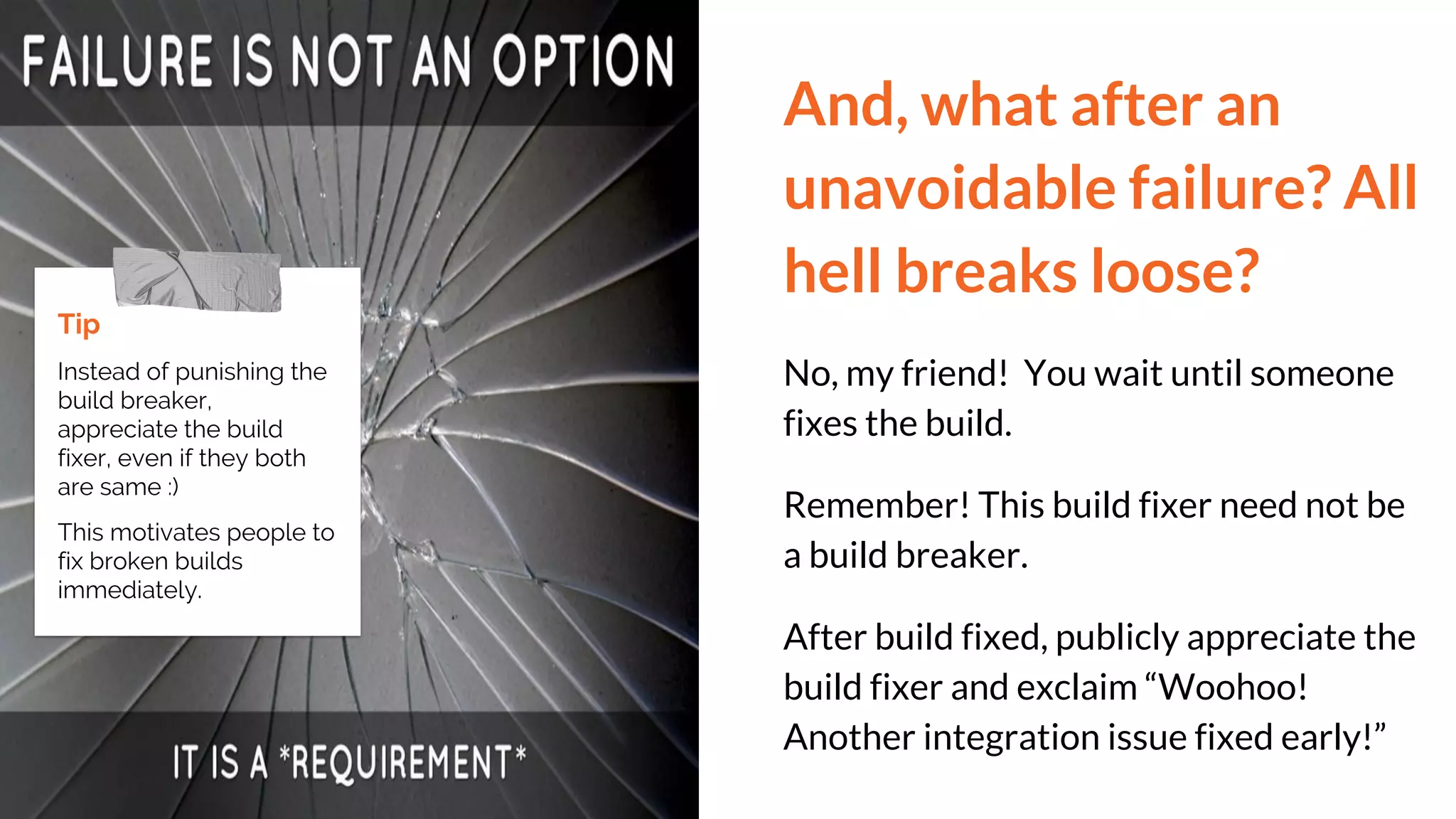 And, what after an
unavoidable failure? All
hell breaks loose?
No, my friend! You wait until someone
fixes the build.
Remember! This build fixer need not be
a build breaker.
After build fixed, publicly appreciate the
build fixer and exclaim “Woohoo!
Another integration issue fixed early!”
Tip
Instead of punishing the
build breaker,
appreciate the build
fixer, even if they both
are same :)
This motivates people to
fix broken builds
immediately.
 