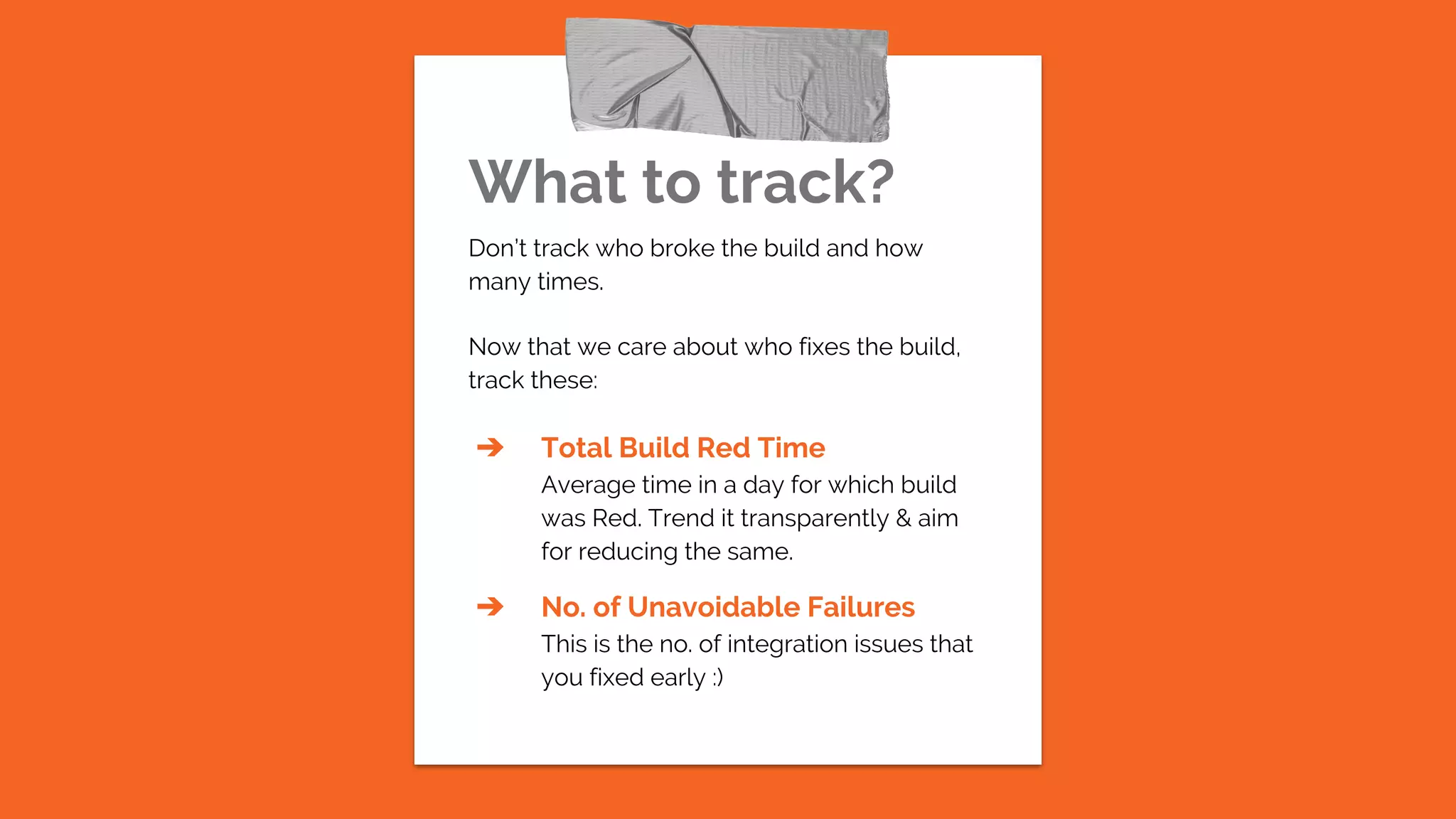 What to track?
Don’t track who broke the build and how
many times.
Now that we care about who fixes the build,
track these:
➔ Total Build Red Time
Average time in a day for which build
was Red. Trend it transparently & aim
for reducing the same.
➔ No. of Unavoidable Failures
This is the no. of integration issues that
you fixed early :)
 