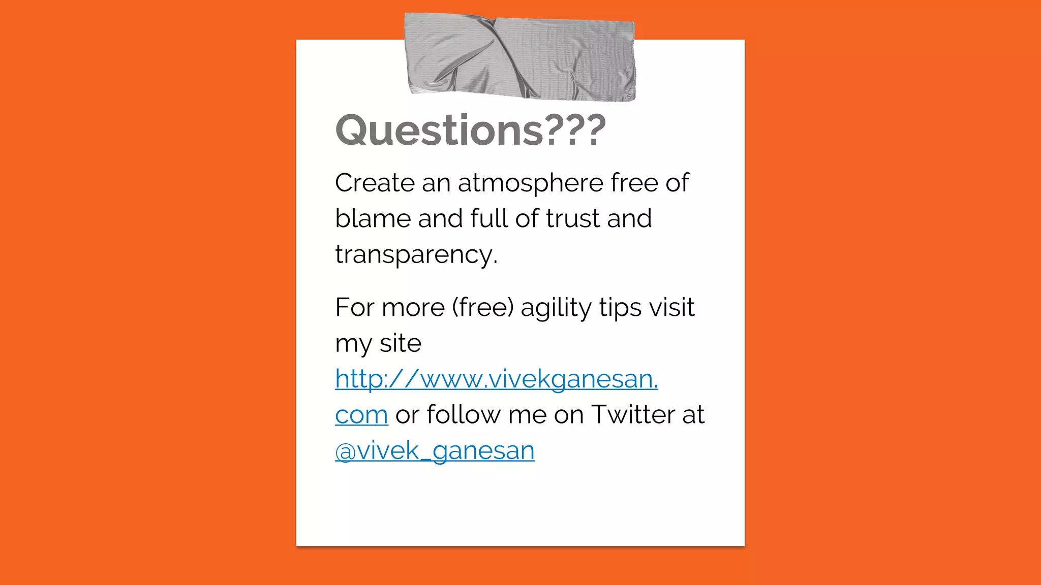 Questions???
Create an atmosphere free of
blame and full of trust and
transparency.
For more (free) agility tips visit
my site
http://www.vivekganesan.
com or follow me on Twitter at
@vivek_ganesan
 