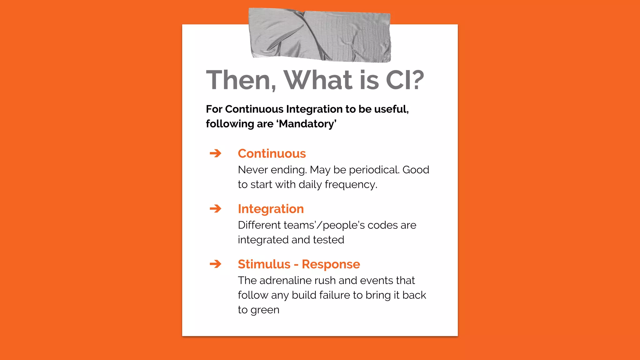 Then, What is CI?
For Continuous Integration to be useful,
following are ‘Mandatory’
➔ Continuous
Never ending. May be periodical. Good
to start with daily frequency.
➔ Integration
Different teams’/people’s codes are
integrated and tested
➔ Stimulus - Response
The adrenaline rush and events that
follow any build failure to bring it back
to green
 