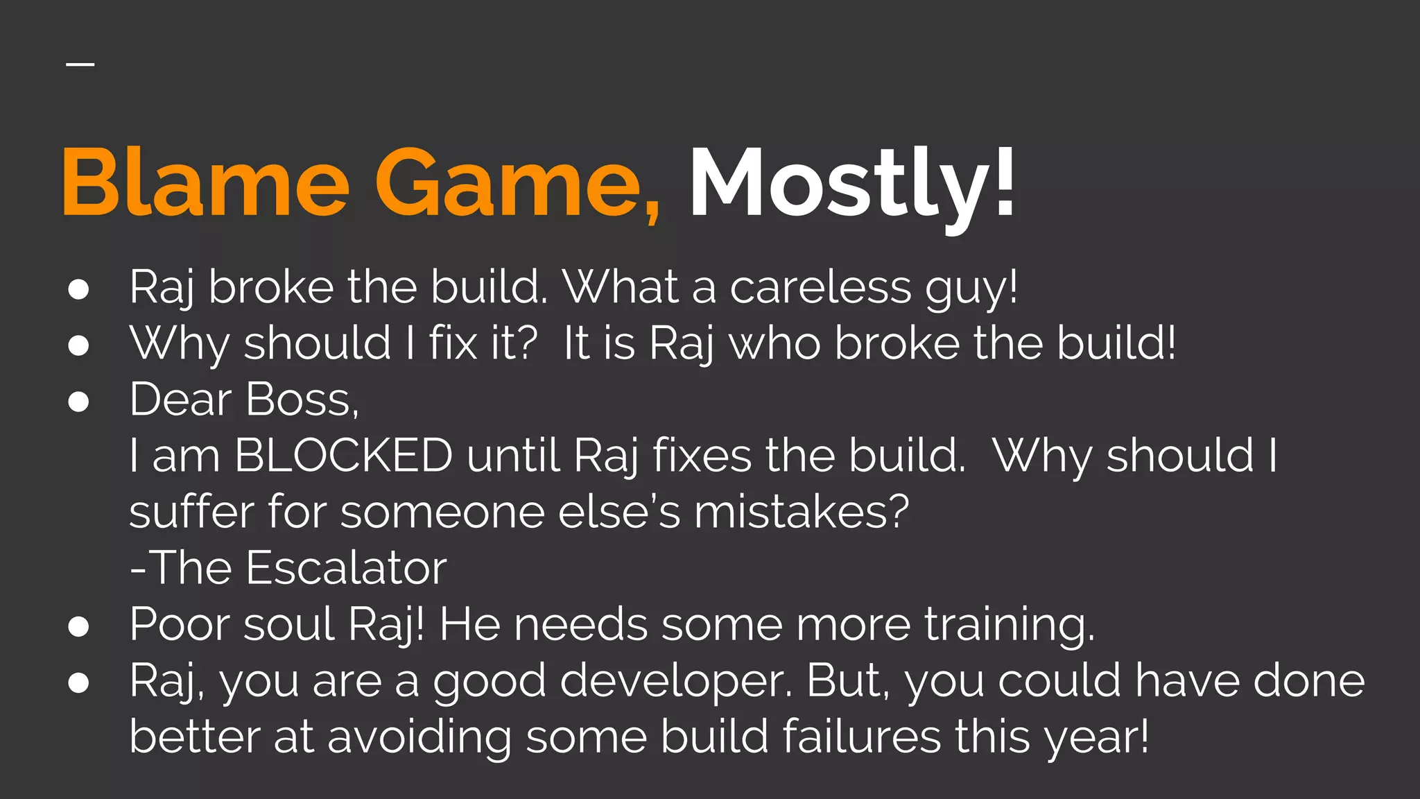 Blame Game, Mostly!
● Raj broke the build. What a careless guy!
● Why should I fix it? It is Raj who broke the build!
● Dear Boss,
I am BLOCKED until Raj fixes the build. Why should I
suffer for someone else’s mistakes?
-The Escalator
● Poor soul Raj! He needs some more training.
● Raj, you are a good developer. But, you could have done
better at avoiding some build failures this year!
 