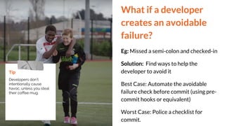 What if a developer
creates an avoidable
failure?
Eg: Missed a semi-colon and checked-in
Solution: Find ways to help the
developer to avoid it
Best Case: Automate the avoidable
failure check before commit (using pre-
commit hooks or equivalent)
Worst Case: Police a checklist for
commit.
Tip
Developers don’t
intentionally cause
havoc, unless you steal
their coffee mug.
 