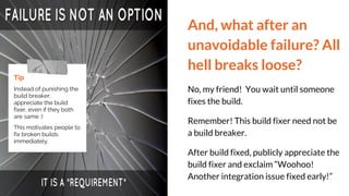 And, what after an
unavoidable failure? All
hell breaks loose?
No, my friend! You wait until someone
fixes the build.
Remember! This build fixer need not be
a build breaker.
After build fixed, publicly appreciate the
build fixer and exclaim “Woohoo!
Another integration issue fixed early!”
Tip
Instead of punishing the
build breaker,
appreciate the build
fixer, even if they both
are same :)
This motivates people to
fix broken builds
immediately.
 