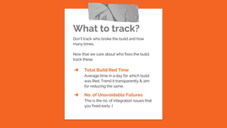 What to track?
Don’t track who broke the build and how
many times.
Now that we care about who fixes the build,
track these:
➔ Total Build Red Time
Average time in a day for which build
was Red. Trend it transparently & aim
for reducing the same.
➔ No. of Unavoidable Failures
This is the no. of integration issues that
you fixed early :)
 