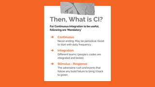 Then, What is CI?
For Continuous Integration to be useful,
following are ‘Mandatory’
➔ Continuous
Never ending. May be periodical. Good
to start with daily frequency.
➔ Integration
Different teams’/people’s codes are
integrated and tested
➔ Stimulus - Response
The adrenaline rush and events that
follow any build failure to bring it back
to green
 