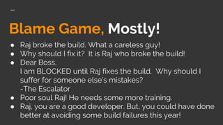 Blame Game, Mostly!
● Raj broke the build. What a careless guy!
● Why should I fix it? It is Raj who broke the build!
● Dear Boss,
I am BLOCKED until Raj fixes the build. Why should I
suffer for someone else’s mistakes?
-The Escalator
● Poor soul Raj! He needs some more training.
● Raj, you are a good developer. But, you could have done
better at avoiding some build failures this year!
 