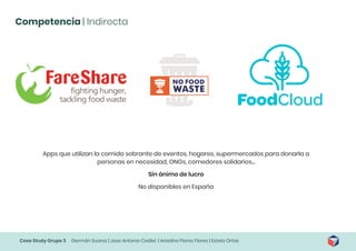 Case Study Grupo 3 Germán Suarez | Jose Antonio Cediel | Ariadna Flores Flores | Estela Ortas
Competencia | Indirecta
Apps que utilizan la comida sobrante de eventos, hogares, supermercados para donarla a
personas en necesidad, ONGs, comedores solidarios...
Sin ánimo de lucro
No disponibles en España
 