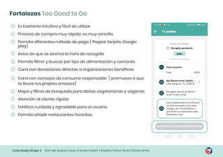 Case Study Grupo 3 Germán Suarez | Jose Antonio Cediel | Ariadna Flores Flores | Estela Ortas
Fortalezas Too Good to Go
	
ʹ Es bastante intuitiva y fácil de utilizar
	
ʹ Proceso de compra muy rápido, es muy sencillo.
	
ʹ Permite diferentes método de pago ( Paypal, tarjeta, Google
play)
	
ʹ Aviso de que se acerca la hora de recogida
	
ʹ Permite filtrar y buscar por tipo de alimentación y cercanía.
	
ʹ Card con donaciones directas a organizaciones benéficas
	
ʹ Card con consejos de consumo responsable ( promueve a que
te lleves tus propios envases)
	
ʹ Mapa y filtros de búsqueda para dietas vegetarianas y veganas
	
ʹ Atención al cliente rápida
	
ʹ Estética cuidada y agradable para el usuario
	
ʹ Permite añadir restaurantes favoritos
 