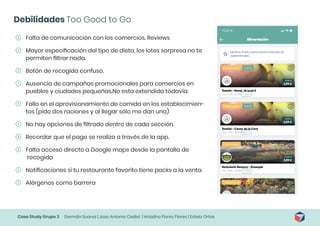 Case Study Grupo 3 Germán Suarez | Jose Antonio Cediel | Ariadna Flores Flores | Estela Ortas
Debilidades Too Good to Go
	
ʹ Falta de comunicación con los comercios. Reviews
	
ʹ Mayor especificación del tipo de dieta, los lotes sorpresa no te
permiten filtrar nada.
	
ʹ Botón de recogida confuso.
	
ʹ Ausencia de campañas promocionales para comercios en
pueblos y ciudades pequeñas.No esta extendida todavía.
	
ʹ Fallo en el aprovisionamiento de comida en los establecimien-
tos (pido dos raciones y al llegar sólo me dan una)
	
ʹ No hay opciones de filtrado dentro de cada sección.
	
ʹ Recordar que el pago se realiza a través de la app.
	
ʹ Falta acceso directo a Google maps desde la pantalla de
recogida
	
ʹ Notificaciones si tu restaurante favorito tiene packs a la venta.
	
ʹ Alérgenos como barrera
 