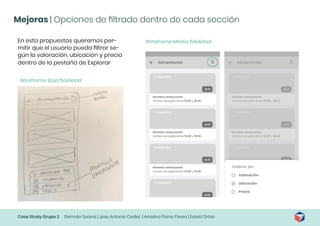 Case Study Grupo 3 Germán Suarez | Jose Antonio Cediel | Ariadna Flores Flores | Estela Ortas
Mejoras | Opciones de filtrado dentro de cada sección
En esta propuestas queremos per-
mitir que el usuario pueda filtrar se-
gún la valoración, ubicación y precio
dentro de la pestaña de Explorar
Wireframe Media fidelidad
Wireframe Baja fidelidad
 