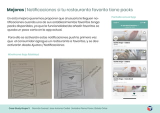 Case Study Grupo 3 Germán Suarez | Jose Antonio Cediel | Ariadna Flores Flores | Estela Ortas
Mejoras | Notificaciones si tu restaurante favorito tiene packs
En esta mejora queremos proponer que al usuario le lleguen no-
tificaciones cuando uno de sus establecimientos favoritos tenga
packs disponibles, ya que la funcionalidad de añadir favoritos se
queda un poco corta en la app actual.
Para ello se activarán estas notificaciones push la primera vez
que el consumidor agregue un restaurante a favoritos, y se des-
activarán desde Ajustes / Notificaciones
Wireframe Baja fidelidad
Pantalla actual App
 