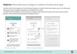 Case Study Grupo 3 Germán Suarez | Jose Antonio Cediel | Ariadna Flores Flores | Estela Ortas
Mejoras | Recordar que el pago se realiza a través de la app
Al clicar sobre info de pago nos recuerda que el pago se realizó a través de la app, y que no se efectuará
hasta que hayas recogido el paquete y lo notifiques en la app.
También hemos añadido el acceso directo a Google maps, bajo la dirección, para que el consumidor
pueda ir directo desde esta pantalla al establecimiento
Pantalla actual App Wireframes Media fidelidad
 