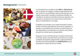 Case Study Grupo 3 Germán Suarez | Jose Antonio Cediel | Ariadna Flores Flores | Estela Ortas
Background | Historia
La compañía fue creada el año 2015 en Dinamarca
por un grupo de amigos. La idea surgió después de
ver como en un buffet libre toda la comida que no se
había consumido y estaba en perfecto estado, ter-
minaba en la basura. Deciden entonces aportar una
solución y comienza así a andar este movimiento
que se materializa en una app.
El objetivo era ayudar a los supermercados, restau-
rantes, fruterías, panaderías, entre otros negocios, a
vender su excedente de comida a usuarios que es-
tán dispuestos a comprarla a un precio más reduci-
do para así evitar que se desperdicie.
Después se fue ramificando por Europa Francia, Rei-
no Unido, Suiza y actualmente ya funciona en varias
ciudades de España, adquiriendo y aprovechando
la estructura de la plataforma weSAVEeat5 que ya
operaba en el país de forma similar.
 