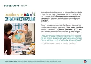 Case Study Grupo 3 Germán Suarez | Jose Antonio Cediel | Ariadna Flores Flores | Estela Ortas
Background | Misión
Como la aplicación de lucha contra el desperdicio
de alimentos más grande del mundo, conecta las
tiendas que tienen excedentes de alimentos sin
vender con los consumidores que los compran y
disfrutan.
Tienen una comunidad de 31 millones de usuarios
que ha evitado que más de 60 millones de comidas
se desperdicien en 15 países, entre Europa y EE. UU.
Pero todavía hay mucho más que quieren lograr.
“Reducir el desperdicio de alimentos es una
de las cosas más importantes que podemos
hacer para revertir el calentamiento global”
- Chad Frischmann, Experto en Cambio Climático
 