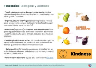 Case Study Grupo 3 Germán Suarez | Jose Antonio Cediel | Ariadna Flores Flores | Estela Ortas
Tendencias | Ecólogicas y Solidarias
- Trash cooking o cocina de aprovechamiento: cocinar
aprovechando los alimentos al máximo y reutilizarlos para
otros guisos / comidas
- Inglorious Fruits and Vegetables: Campaña en Francia
para promover la compra de los alimentos feos ( imagen
correspondiente a ese campaña)
- Rub&Stub (Inglaterra) o The Real Junk Food Project (Co-
penhague): Donación de alimentos sobrantes de eventos
, supermercados, hogares a ONGs, escuelas o comedores
sociales.
- Tecnología de Envase Activo: Tendencia de I+D capaz de
extender la vida útil de los productos incluso el doble de
tiempo que el envasado convencional actual.
- Batch cooking: Tendencia consistente en realizar en un
solo día la comida para toda la semana aprovechando al
máximo los alimentos
-Panaderia de Badalona ayuda a su comunidad. Ver más
 
