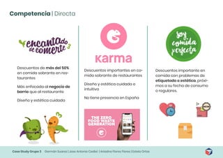 Case Study Grupo 3 Germán Suarez | Jose Antonio Cediel | Ariadna Flores Flores | Estela Ortas
Competencia | Directa
Descuentos de más del 50%
en comida sobrante en res-
taurantes
Más enfocada al negocio de
barrio que al restaurante
Diseño y estética cuidada
Descuentos importantes en co-
mida sobrante de restaurantes
Diseño y estética cuidada e
intuitiva
No tiene presencia en España
Descuentos importante en
comida con problemas de
etiquetado o estética, próxi-
mos a su fecha de consumo
o regulares.
 