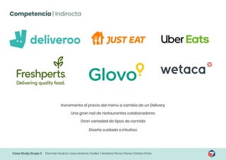 Case Study Grupo 3 Germán Suarez | Jose Antonio Cediel | Ariadna Flores Flores | Estela Ortas
Competencia | Indirecta
Incrementa el precio del menú a cambio de un Delivery
Una gran red de restaurantes colaboradores
Gran variedad de tipos de comida
Diseño cuidado e intuitivo
 