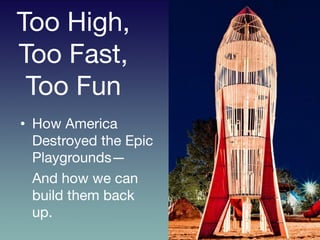 Too High,
Too Fast,
Too Fun	
  
	
  •  How America
Destroyed the Epic
Playgrounds—

And how we can
build them back
up. 
 