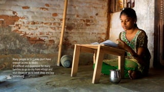 Many people in Sri Lanka don’t have
enough access to books.
It’s difficult and expensive for many
families to go to city from village and
visit library or go to book shop and buy
something.