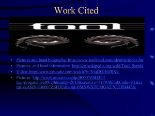 Work Cited Pictures and band biography: http://www.toolband.com/identity/index.html Pictures: and band information  http://en.wikipedia.org/wiki/Tool_(band) Video:  http://www.youtube.com/watch?v=NtqGOH0Z0Xk  Pictures:  http://www.amazon.ca/dp/B0007ZSH3U?tag=progarchive09-20&camp=2013&creative=11797&linkCode=st1&creativeASIN=B0007ZSH3U&adid=0MXWXTCMGAE7CJ1PB443& 