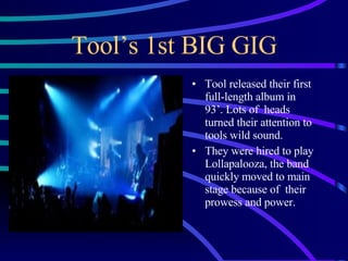 Tool’s 1st BIG GIG Tool released their first full-length album in  93’. Lots of  heads turned their attention to tools wild sound. They were hired to play Lollapalooza, the band quickly moved to main stage because of  their prowess and power. 