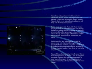 Who are the band members of Tool Adam Jones is the guitarist of tool, he started in Libertyville, Illinois. Instead of being involved with sports as a young boy he immersed himself in music. Adam is also is a very talented multimedia artist and helps with the band’s music videos. Danny  Carey grew up in Paola, KS. Danny started playing drums at the age of thirteen. He went through high school and into college to continue his studies of percussion. He ended up moving to LA and playing around the city  with a couple different bands until he discovered tool and realized his full potential as a player. Justin chancellor born in England, as a youth he played soccer with friends and siblings.he started playing the bass at fourteen. And joined a band called peach which covered for tool on several occasions in England.when tool needed a bass player he went to La and joined tool. Maynard James Keenan hailing from Ravenna Ohio is the lead singer of tool, he went to LA in the early 90’s Maynards lyrics are deep, they have under tones of anger and and introspect  the grim melodies have continued to evolve as Tool continues with their music careers 