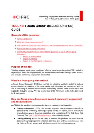 1
Community engagement and accountability toolkit
Tool 16: Focus Group Discussion (FGD) guide
TOOL 16: FOCUS GROUP DISCUSSION (FGD)
GUIDE
Contents of this document
1. Purpose of this tool
2. What is a focus group discussion?
3. How can focus group discussions support community engagement and accountability
4. How to run a focus group discussion
5. Community engagement and accountability questions to ask in a focus group
discussion:
o As part of assessments
o As part of planning
o As part of monitoring and evaluations.
Purpose of this tool
This tool provides guidance on running an effective focus group discussion (FGD), including
organization, roles, and responsibilities, as well as questions to ask to help you plan, monitor,
and evaluate community engagement approaches.
What is a focus group discussion?
A Focus Group Discussion (FGD) is a method for collecting qualitative data that gathers
community members together to discuss a specific topic. Questions are open-ended, with the
aim of stimulating an informal discussion and investigating people’s views in more detail than
is possible through a survey. An FGD usually lasts for 60-90 minutes and includes between 6
to 12 participants.
How can focus group discussions support community engagement
and accountability?
An FGD can be used during assessments, planning, monitoring and evaluation:
● During assessments, FGDs can be used to gain a deeper understanding of the
context in the community including people’s beliefs and values, social and cultural
characteristics, power dynamics, capacities, and perceptions of the Red Cross Red
Crescent. See Tool 13: CEA in assessments for additional guidance.
● During planning, FGDs can be used to identify and prioritize solutions with the
community, agree programme outcomes, activities, roles and responsibilities, and how
the National Society should work with the community during the programme.
 