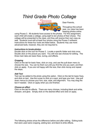 Third Grade Photo Collage
                                                         Dear Parents,

                                                           Throughout the school
                                                           year, our class has been
                                                           keeping photos online
using Picasa 3. All students have access to the photos. For this assignment,
each child will create a collage, using eight to ten photos of their choice. The
collage will be presented to the class, and they will receive their own copy as
well. Students must edit at least four photos using the Picasa 3 software.
Instructions for these four tools are listed below. Students may use more
advanced tools, however, they are not required to.

Instructions to locate photos:
Double click on the icon for Picasa 3. Locate a specific folder and click once.
Double click on the picture you want. You will now see choices for editing. The
three main tabs are basic fixes, tuning, and effects.

Cropping
Click on the tab for basic fixes, click on crop, and use the pull down menu to
choose the size. You can try them out until you find the one you want, and then
click on apply. If you are not happy with the size, then click recrop and repeat
the steps.

Add Text
Text can be added to the photo using this option. Click on the tab for basic fixes,
and click on text. Use the curser to click on a spot, and type your text. Use pull
down menus to choose your font, size, style, and alignment. You may drag the
text if needed. Click on apply when you are finished.

Choose an effect
Click on the tab for effects. There are many choices, including black and white,
sharpen, and glow. Simply click on the desired effect and click on apply.




The following photos show the difference before and after editing. Editing tools
that were used were cropping, adding text, and black & white effects.
 