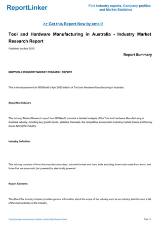 Find Industry reports, Company profiles
ReportLinker                                                                            and Market Statistics



                                              >> Get this Report Now by email!

Tool and Hardware Manufacturing in Australia - Industry Market
Research Report
Published on April 2010

                                                                                                            Report Summary



IBISWORLD INDUSTRY MARKET RESEARCH REPORT




This is the replacement for IBISWorld's April 2010 edition of Tool and Hardware Manufacturing in Australia




About this Industry




This Industry Market Research report from IBISWorld provides a detailed analysis of the Tool and Hardware Manufacturing in
Australia industry, including key growth trends, statistics, forecasts, the competitive environment including market shares and the key
issues facing the industry.




Industry Definition




This industry consists of firms that manufacture cutlery, industrial knives and hand tools excluding those tools made from wood, and
those that are pneumatic (air powered) or electrically powered.




Report Contents




The About this Industry chapter provides general information about the scope of the industry such as an industry definition and a list
of the main activities of the industry.




Tool and Hardware Manufacturing in Australia - Industry Market Research Report                                                 Page 1/5
 