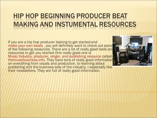 If you are a hip hop producer looking to get started and  make your own beats  , you will definitely want to check out some of the following resources. There are a lot of really good tools and resources to get you started. One really good one is  Music Industry, producer, singer, and publishing resource  called  themusicbusiness.info . They have tons of really good information on everything from vocals and production, to learning about publishing and the business side of the industry. I especially like their newsletters. They are full of really good information.  